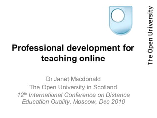 Professional development for teaching online Dr Janet Macdonald The Open University in Scotland 12th International Conference on Distance Education Quality, Moscow, Dec 2010 
