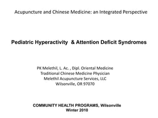 Acupuncture and Chinese Medicine: an Integrated Perspective




Pediatric Hyperactivity & Attention Deficit Syndromes



          PK Melethil, L. Ac. , Dipl. Oriental Medicine
            Traditional Chinese Medicine Physician
              Melethil Acupuncture Services, LLC
                     Wilsonville, OR 97070



         COMMUNITY HEALTH PROGRAMS, Wilsonville
                      Winter 2010
 