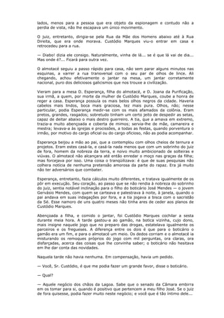 lados, menos para a pessoa que era objeto da espionagem e contudo não a
perdia de vista, não lhe escapava um único movimento.
O juiz, entretanto, dirigia-se pela Rua da Mãe dos Homens abaixo até à Rua
Direita, que era onde morava. Custódio Marques viu-o entrar em casa e
retrocedeu para a rua.
— Diabo! dizia ele consigo. Naturalmente, vinha de lá... se é que lá vai de dia...
Mas onde é?... Ficará para outra vez.
O almotacé seguiu a passo rápido para casa, não sem parar alguns minutos nas
esquinas, a varrer a rua transversal com o seu par de olhos de lince. Ali
chegando, achou efetivamente o jantar na mesa, um jantar corretamente
nacional, puro dos deliciosos galicismos que nos trouxe a civilização.
Vieram para a mesa D. Esperança, filha do almotacé, e D. Joana da Purificação,
sua irmã, a quem, por morte da mulher de Custódio Marques, coube a honra de
reger a casa. Esperança possuía os mais belos olhos negros da cidade. Haveria
cabelos mais lindos, boca mais graciosa, tez mais pura. Olhos, não; nesse
particular, podia Esperança medir-se com os mais afamados da colônia. Eram
pretos, grandes, rasgados; sobretudo tinham um certo jeito de despedir as setas,
capaz de deitar abaixo o mais destro guerreiro. A tia, que a amava em extremo,
trazia-a muito abençoada e coberta de mimos; servia-lhe de mãe, camareira e
mestra; levava-a às igrejas e procissões, a todas as festas, quando porventura o
irmão, por motivo do cargo oficial ou do cargo oficioso, não as podia acompanhar.
Esperança beijou a mão ao pai, que a contemplou com olhos cheios de ternura e
projetos. Eram estes casá-la, e casá-la nada menos que com um sobrinho do juiz
de fora, homem da nobreza da terra, e noivo muito ambicionado de solteiras e
viúvas. O almotacé não alcançara até então enredar o moço nas graças da filha;
mas forcejava por isso. Uma coisa o tranqüilizava: é que de suas pesquisas não
colhera notícia de nenhuma pretensão amorosa da parte do rapaz. Era já muito
não ter adversários que combater.
Esperança, entretanto, fazia cálculos muito diferentes, e tratava igualmente de os
pôr em execução. Seu coração, ao passo que se não rendia à nobreza do sobrinho
do juiz, sentia notável inclinação para o filho do boticário José Mendes — o jovem
Gervásio Mendes, com quem se carteava e palestrava à noite, à janela, quando o
pai andava em suas indagações por fora, e a tia jogava a bisca com o sacristão
da Sé. Esse namoro de uns quatro meses não tinha ares de ceder aos planos de
Custódio Marques.
Abençoada a filha, e comido o jantar, foi Custódio Marques cochilar a sesta
durante meia hora. A tarde gastou-a ao gamão, na botica vizinha, cujo dono,
mais insigne naquele jogo que no preparo das drogas, estatelava igualmente os
parceiros e os fregueses. A diferença entre os dois é que para o boticário o
gamão era um fim, e para o almotacé um meio. Os dedos corriam e o almotacé ia
misturando os remoques próprios do jogo com mil perguntas, ora claras, ora
disfarçadas, acerca das coisas que lhe convinha saber; o boticário não hesitava
em lhe dar conta das novidades.
Naquela tarde não havia nenhuma. Em compensação, havia um pedido.
— Você, Sr. Custódio, é que me podia fazer um grande favor, disse o boticário.
— Qual?
— Aquele negócio dos chãos da Lagoa. Sabe que o senado da Câmara embirra
em os tomar para si, quando é positivo que pertencem a meu filho José. Se o juiz
de fora quisesse, podia fazer muito neste negócio; e você que é tão íntimo dele...
 