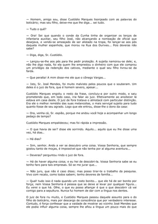 — Homem, amigo sou, disse Custódio Marques lisonjeado com as palavras do
boticário; mas seu filho, deixe-me que lhe diga... sei tudo.
— Tudo o quê?
— Ora! Sei que quando o conde da Cunha tinha de organizar os terços de
infantaria auxiliar, seu filho José, não alcançando a nomeação de oficial que
desejava, e vendo-se ameaçado de ser alistado na tropa, foi lançar-se aos pés
daquela mulher espanhola, que morou na Rua dos Ourives... Pois deveras não
sabe?
— Diga, diga, Sr. Custódio.
— Lançou-se-lhe aos pés para lhe pedir proteção. A sujeita namorou-se dele; e,
não lhe digo nada, foi ela quem lhe emprestou o dinheiro com que ele comprou
um privilégio da redenção dos cativos, mediante o qual seu filho livrou-se da
farda.
— Que peralta! A mim disse-me ele que o cônego Vargas...
— Isto, Sr. José Mendes, foi muito malvisto pelos poucos que o souberam. Um
deles é o juiz de fora, que é homem severo, apesar...
Custódio Marques engoliu o resto da frase, concluiu-a por outro modo, e saiu
prometendo que, em todo caso, iria falar ao juiz. Efetivamente ao anoitecer lá
estava em casa deste. O juiz de fora tratava o almotacé com particular distinção.
Era ele o melhor remédio das suas melancolias, o mais serviçal sujeito para tudo
quanto fosse de seu agrado. Logo que ele entrou, disse-lhe o dono da casa:
— Ora, venha cá, Sr. espião, porque me andou você hoje a acompanhar um longo
pedaço de tempo?
Custódio Marques empalideceu; mas foi rápida a impressão.
— O que havia de ser? disse ele sorrindo. Aquilo... aquilo que eu lhe disse uma
vez, há dias..
— Há dias?
— Sim, senhor. Ando a ver se descubro uma coisa. Vossa Senhoria, que sempre
gostou tanto de moças, é impossível que não tenha por aí alguma aventura...
— Deveras? perguntou rindo o juiz de fora.
— Há de haver alguma coisa; e eu hei de descobri-la. Vossa Senhoria sabe se eu
tenho faro para tais empresas. Só se me jurar que...
— Não juro, que não é caso disso; mas posso tirar-te o trabalho da pesquisa.
Vivo com recato, como todos sabem; tenho deveres de família...
— Qual! tudo isso é nada quando um rosto bonito... que ele há de ser bonito por
força; nem Vossa Senhoria é pessoa que se deixe aí levar por qualquer figura...
Eu verei o que há. Olhe, o que eu posso afiançar é que o que descobrir cá vai
comigo para a sepultura. Nunca fui homem de dar com a língua nos dentes.
O juiz de fora riu muito, e Custódio Marques passou daquele assunto para o do
filho do boticário, mais por descargo de consciência que por verdadeiro interesse.
Contudo, é força confessar que a vaidade de mostrar ao vizinho José Mendes que
ele podia influir alguma coisa, sempre lhe afiou a língua um pouco mais do que
 