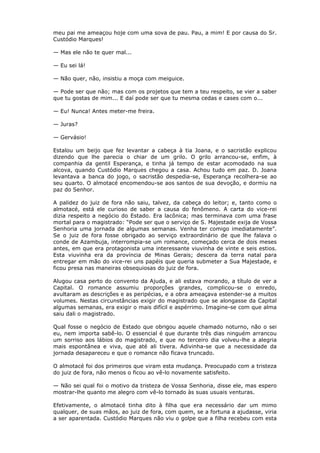 meu pai me ameaçou hoje com uma sova de pau. Pau, a mim! E por causa do Sr.
Custódio Marques!
— Mas ele não te quer mal...
— Eu sei lá!
— Não quer, não, insistiu a moça com meiguice.
— Pode ser que não; mas com os projetos que tem a teu respeito, se vier a saber
que tu gostas de mim... E daí pode ser que tu mesma cedas e cases com o...
— Eu! Nunca! Antes meter-me freira.
— Juras?
— Gervásio!
Estalou um beijo que fez levantar a cabeça à tia Joana, e o sacristão explicou
dizendo que lhe parecia o chiar de um grilo. O grilo arrancou-se, enfim, à
companhia da gentil Esperança, e tinha já tempo de estar acomodado na sua
alcova, quando Custódio Marques chegou a casa. Achou tudo em paz. D. Joana
levantava a banca do jogo, o sacristão despedia-se, Esperança recolhera-se ao
seu quarto. O almotacé encomendou-se aos santos de sua devoção, e dormiu na
paz do Senhor.
A palidez do juiz de fora não saiu, talvez, da cabeça do leitor; e, tanto como o
almotacé, está ele curioso de saber a causa do fenômeno. A carta do vice-rei
dizia respeito a negócio do Estado. Era lacônica; mas terminava com uma frase
mortal para o magistrado: “Pode ser que o serviço de S. Majestade exija de Vossa
Senhoria uma jornada de algumas semanas. Venha ter comigo imediatamente”.
Se o juiz de fora fosse obrigado ao serviço extraordinário de que lhe falava o
conde de Azambuja, interrompia-se um romance, começado cerca de dois meses
antes, em que era protagonista uma interessante viuvinha de vinte e seis estios.
Esta viuvinha era da província de Minas Gerais; descera da terra natal para
entregar em mão do vice-rei uns papéis que queria submeter a Sua Majestade, e
ficou presa nas maneiras obsequiosas do juiz de fora.
Alugou casa perto do convento da Ajuda, e ali estava morando, a título de ver a
Capital. O romance assumiu proporções grandes, complicou-se o enredo,
avultaram as descrições e as peripécias, e a obra ameaçava estender-se a muitos
volumes. Nestas circunstâncias exigir do magistrado que se alongasse da Capital
algumas semanas, era exigir o mais difícil e aspérrimo. Imagine-se com que alma
saiu dali o magistrado.
Qual fosse o negócio de Estado que obrigou aquele chamado noturno, não o sei
eu, nem importa sabê-lo. O essencial é que durante três dias ninguém arrancou
um sorriso aos lábios do magistrado, e que no terceiro dia volveu-lhe a alegria
mais espontânea e viva, que até ali tivera. Adivinha-se que a necessidade da
jornada desapareceu e que o romance não ficava truncado.
O almotacé foi dos primeiros que viram esta mudança. Preocupado com a tristeza
do juiz de fora, não menos o ficou ao vê-lo novamente satisfeito.
— Não sei qual foi o motivo da tristeza de Vossa Senhoria, disse ele, mas espero
mostrar-lhe quanto me alegro com vê-lo tornado às suas usuais venturas.
Efetivamente, o almotacé tinha dito à filha que era necessário dar um mimo
qualquer, de suas mãos, ao juiz de fora, com quem, se a fortuna a ajudasse, viria
a ser aparentada. Custódio Marques não viu o golpe que a filha recebeu com esta
 