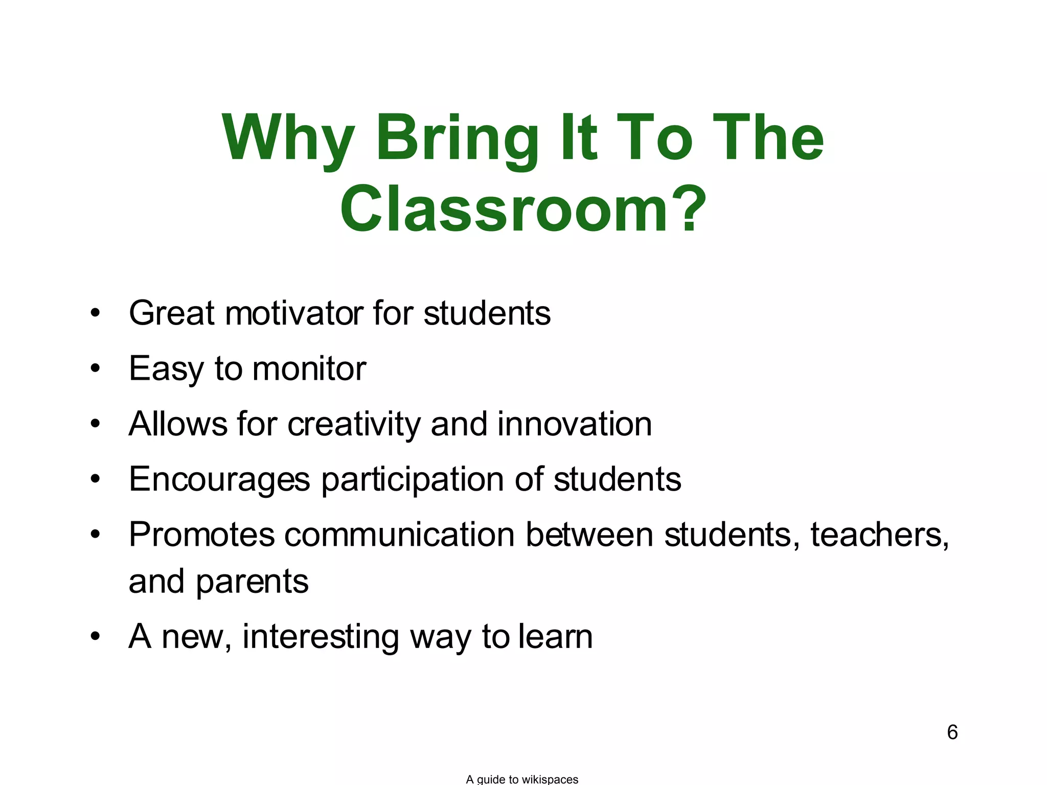 Why Bring It To The Classroom? Great motivator for students Easy to monitor Allows for creativity and innovation Encourages participation of students Promotes communication between students, teachers, and parents A new, interesting way to learn A guide to wikispaces 