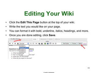 Editing Your Wiki Click the  Edit This Page  button at the top of your wiki. Write the text you would like on your page. You can format it with bold, underline, italics, headings, and more. Once you are done editing, click  Save . A guide to wikispaces 