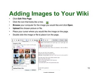 Adding Images to Your Wiki Click  Edit This Page . Click the icon that looks like a tree. Browse  your computer for the image you would like and click  Open . Upload  the chosen picture or file. Place your cursor where you would like the image on the page. Double click the image or file to place it on the page. A guide to wikispaces 