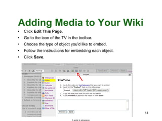 Adding Media to Your Wiki Click  Edit This Page . Go to the icon of the TV in the toolbar. Choose the type of object you’d like to embed. Follow the instructions for embedding each object. Click  Save . A guide to wikispaces 