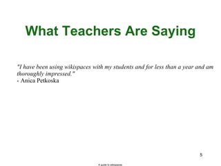 What Teachers Are Saying "I have been using wikispaces with my students and for less than a year and am thoroughly impressed." - Anica Petkoska A guide to wikispaces 