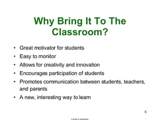 Why Bring It To The Classroom? Great motivator for students Easy to monitor Allows for creativity and innovation Encourages participation of students Promotes communication between students, teachers, and parents A new, interesting way to learn A guide to wikispaces 