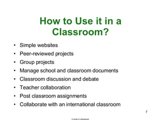 How to Use it in a Classroom? Simple websites Peer-reviewed projects Group projects Manage school and classroom documents  Classroom discussion and debate Teacher collaboration Post classroom assignments Collaborate with an international classroom A guide to wikispaces 