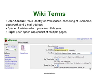 Wiki Terms User Account:  Your identity on Wikispaces, consisting of username, password, and e-mail address Space:  A wiki on which you can collaborate Page:  Each space can consist of multiple pages A guide to wikispaces 
