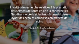 Priorités de recherche relatives à la prestation
des services de santé en ce qui concerne les
Néo-Brunswickois et les Néo-Brunswickoises
ayant des besoins complexes en matière de
soins
Lillian MacNeill, Ph. D. et Sarah Bridges
 