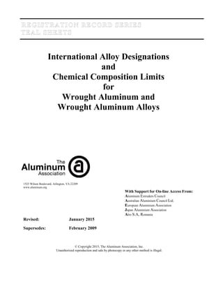 International Alloy Designations
and
Chemical Composition Limits
for
Wrought Aluminum and
Wrought Aluminum Alloys
1525 Wilson Boulevard, Arlington, VA 22209
www.aluminum.org
With Support for On-line Access From:
Aluminum Extruders Council
Australian Aluminium Council Ltd.
European Aluminium Association
Japan Aluminium Association
Alro S.A, Romania
Revised: January 2015
Supersedes: February 2009
© Copyright 2015, The Aluminum Association, Inc.
Unauthorized reproduction and sale by photocopy or any other method is illegal.
 