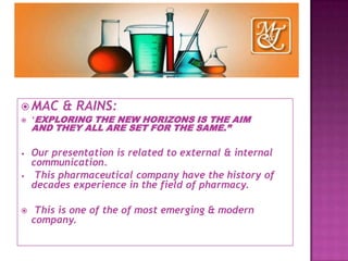  MAC & RAINS:
 ‘EXPLORING THE NEW HORIZONS IS THE AIM
AND THEY ALL ARE SET FOR THE SAME.”
• Our presentation is related to external & internal
communication.
• This pharmaceutical company have the history of
decades experience in the field of pharmacy.
 This is one of the of most emerging & modern
company.
 