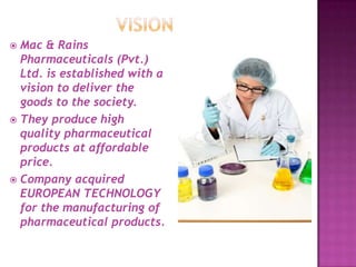  Mac & Rains
Pharmaceuticals (Pvt.)
Ltd. is established with a
vision to deliver the
goods to the society.
 They produce high
quality pharmaceutical
products at affordable
price.
 Company acquired
EUROPEAN TECHNOLOGY
for the manufacturing of
pharmaceutical products.
 