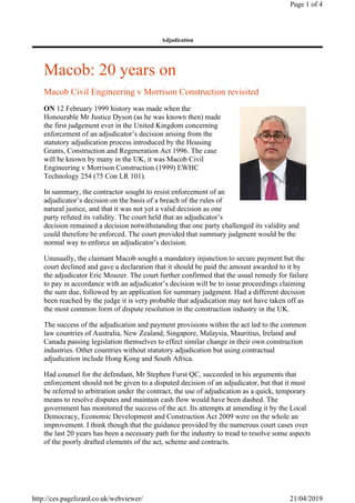 Macob: 20 years on
Macob Civil Engineering v Morrison Construction revisited
ON 12 February 1999 history was made when the
Honourable Mr Justice Dyson (as he was known then) made
the first judgement ever in the United Kingdom concerning
enforcement of an adjudicator’s decision arising from the
statutory adjudication process introduced by the Housing
Grants, Construction and Regeneration Act 1996. The case
will be known by many in the UK, it was Macob Civil
Engineering v Morrison Construction (1999) EWHC
Technology 254 (75 Con LR 101).
In summary, the contractor sought to resist enforcement of an
adjudicator’s decision on the basis of a breach of the rules of
natural justice, and that it was not yet a valid decision as one
party refuted its validity. The court held that an adjudicator’s
decision remained a decision notwithstanding that one party challenged its validity and
could therefore be enforced. The court provided that summary judgment would be the
normal way to enforce an adjudicator’s decision.
Unusually, the claimant Macob sought a mandatory injunction to secure payment but the
court declined and gave a declaration that it should be paid the amount awarded to it by
the adjudicator Eric Mouzer. The court further confirmed that the usual remedy for failure
to pay in accordance with an adjudicator’s decision will be to issue proceedings claiming
the sum due, followed by an application for summary judgment. Had a different decision
been reached by the judge it is very probable that adjudication may not have taken off as
the most common form of dispute resolution in the construction industry in the UK.
The success of the adjudication and payment provisions within the act led to the common
law countries of Australia, New Zealand, Singapore, Malaysia, Mauritius, Ireland and
Canada passing legislation themselves to effect similar change in their own construction
industries. Other countries without statutory adjudication but using contractual
adjudication include Hong Kong and South Africa.
Had counsel for the defendant, Mr Stephen Furst QC, succeeded in his arguments that
enforcement should not be given to a disputed decision of an adjudicator, but that it must
be referred to arbitration under the contract, the use of adjudication as a quick, temporary
means to resolve disputes and maintain cash flow would have been dashed. The
government has monitored the success of the act. Its attempts at amending it by the Local
Democracy, Economic Development and Construction Act 2009 were on the whole an
improvement. I think though that the guidance provided by the numerous court cases over
the last 20 years has been a necessary path for the industry to tread to resolve some aspects
of the poorly drafted elements of the act, scheme and contracts.
Adjudication
Page 1 of 4
21/04/2019http://ces.pagelizard.co.uk/webviewer/
 