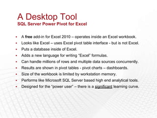 A Desktop Tool
    SQL Server Power Pivot for Excel

    A free add-in for Excel 2010 – operates inside an Excel workbook.
    Looks like Excel – uses Excel pivot table interface - but is not Excel.
    Puts a database inside of Excel.
    Adds a new language for writing “Excel” formulas.
    Can handle millions of rows and multiple data sources concurrently.
    Results are shown in pivot tables - pivot charts – dashboards.
    Size of the workbook is limited by workstation memory.
    Performs like Microsoft SQL Server based high end analytical tools.
    Designed for the “power user” – there is a significant learning curve.
 