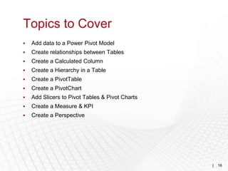 Topics to Cover
   Add data to a Power Pivot Model
   Create relationships between Tables
   Create a Calculated Column
   Create a Hierarchy in a Table
   Create a PivotTable
   Create a PivotChart
   Add Slicers to Pivot Tables & Pivot Charts
   Create a Measure & KPI
   Create a Perspective




                                                 |   16
 