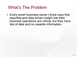What’s The Problem
 Every smart business owner I know says that
  reporting and data driven insight into their
  business operations are critical, but they have
  lots of data and no useable information.




                                                    |   2
 