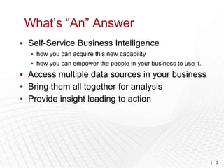 What’s “An” Answer
 Self-Service Business Intelligence
   how you can acquire this new capability
   how you can empower the people in your business to use it.

 Access multiple data sources in your business
 Bring them all together for analysis
 Provide insight leading to action




                                                                 |   3
 