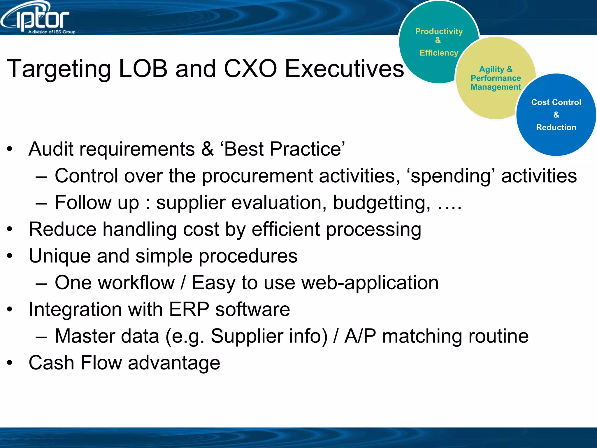 Audit requirements & ‘Best Practice’ Control over the procurement activities, ‘spending’ activities Follow up : supplier evaluation, budgetting, …. Reduce handling cost by efficient processing Unique and simple procedures One workflow / Easy to use web-application Integration with ERP software Master data (e.g. Supplier info) / A/P matching routine Cash Flow advantage Targeting LOB and CXO Executives Productivity &  Efficiency Agility & Performance Management Cost Control &  Reduction 