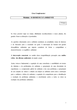2
Grau Complementar
Módulo: O HOMEM E O AMBIENTE
35 horas
Se fosse possível viajar no tempo, dificilmente reconheceríamos o nosso planeta, tão
grandes foram as alterações aí produzidas.
As questões relacionadas com o ambiente constituem, na actualidade, temas de interesse
e de discussão para a sociedade em geral. A intervenção do homem tem gerado
desequilíbrios ambientais que importa considerar de forma a compatibilizar o
desenvolvimento e o equilíbrio ambiental.
A intervenção consciente no sentido desta compatibilização pressupõe uma análise
crítica dos dilemas ambientais do mundo actual.
Assim, torna-se fundamental, a aquisição de uma consciência e sensibilidade em termos
da dinâmica e da problemática do ambiente; a apropriação de uma diversidade de
experiências e a compreensão global do ambiente e dos seus problemas; a apropriação
de um conjunto de valores e atitudes em relação ao ambiente assim como a motivação
para a melhoria e defesa do ambiente; a aquisição de competências para a identificação
e resolução de problemas ambientais; o envolvimento activo a todos os níveis na
resolução dos problemas ambientais.
 