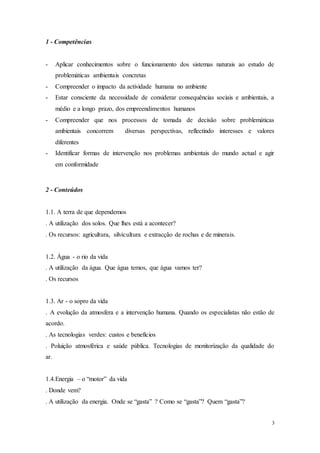 3
1 - Competências
- Aplicar conhecimentos sobre o funcionamento dos sistemas naturais ao estudo de
problemáticas ambientais concretas
- Compreender o impacto da actividade humana no ambiente
- Estar consciente da necessidade de considerar consequências sociais e ambientais, a
médio e a longo prazo, dos empreendimentos humanos
- Compreender que nos processos de tomada de decisão sobre problemáticas
ambientais concorrem diversas perspectivas, reflectindo interesses e valores
diferentes
- Identificar formas de intervenção nos problemas ambientais do mundo actual e agir
em conformidade
2 - Conteúdos
1.1. A terra de que dependemos
. A utilização dos solos. Que lhes está a acontecer?
. Os recursos: agricultura, silvicultura e extracção de rochas e de minerais.
1.2. Água - o rio da vida
. A utilização da água. Que água temos, que água vamos ter?
. Os recursos
1.3. Ar - o sopro da vida
. A evolução da atmosfera e a intervenção humana. Quando os especialistas não estão de
acordo.
. As tecnologias verdes: custos e benefícios
. Poluição atmosférica e saúde pública. Tecnologias de monitorização da qualidade do
ar.
1.4.Energia – o “motor” da vida
. Donde vem?
. A utilização da energia. Onde se “gasta” ? Como se “gasta”? Quem “gasta”?
 
