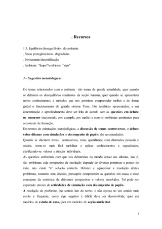 4
. Recursos
1.5. Equilíbrios/desequilíbrios do ambiente
. Áreas protegidas/áreas degradadas
. Povoamento/desertificação
. Ambiente “limpo”/ambiente “sujo”
3 – Sugestões metodológicas
Os temas relacionados com o ambiente são temas de grande actualidade, quer quando
se debatem os desequilíbrios resultantes da acção humana, quer quando se apresentam
novos conhecimentos e métodos que nos permitem compreender melhor e de forma
global o funcionamento do grande sistema Terra. Das temáticas apresentadas, a sua
concretização e aprofundamento deve ser feita de acordo com as questões em debate
no momento (recorrendo, por exemplo, aos media) e com os problemas pertinentes para
o contexto de formação.
Em termos de orientações metodológicas, a discussão de temas controversos, o debate
sobre dilemas com simulações e desempenho de papéis são recomendados.
Quando se discutem temas controversos, reais, quotidianos, com dimensões pessoais e
sociais, torna-se mais fácil mobilizar e aplicar conhecimentos e capacidades,
clarificando-se valores e atitudes individuais.
As questões ambientais com que nos debatemos no mundo actual são dilemas, isto é,
são problemas cuja perspectiva de resolução depende de diversas premissas e pontos de
vista, não existe “a” solução correcta. Debater e equacionar a resolução destes
problemas, tomando uma decisão, pressupõe compreender as questões em causa e estar
consciente da existência de diferentes perspectivas e valores envolvidos. Tal pode ser
explorado através de actividades de simulação com desempenho de papéis.
A resolução de problemas (no sentido lato do termo, e não apenas no seu sentido mais
estrito e frequente, como algo negativo e difícil) deve ser desenvolvida, quer em
modelos de estudo de caso, quer em modelos de acção ambiental.
 
