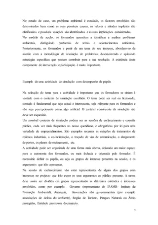 5
No estudo de caso, um problema ambiental é estudado, os factores envolvidos são
determinados bem como as suas possíveis causas, os valores e atitudes implícitos são
clarificados e possíveis soluções são identificadas e as suas implicações consideradas.
No modelo de acção, os formandos aprendem a identificar e analisar problemas
ambientais, distinguindo problemas de temas e acontecimentos ambientais.
Posteriormente, os formandos a partir de um tema do seu interesse, abordam-no de
acordo com a metodologia de resolução de problemas, desenvolvendo e aplicando
estratégias específicas que possam contribuir para a sua resolução. A existência desta
componente de intervenção e participação é muito importante.
Exemplo de uma actividade de simulação com desempenho de papéis
Na selecção do tema para a actividade é importante que os formadores se sintam à
vontade com o contexto de simulação escolhido. O tema pode ser real ou ficcionado,
contudo é fundamental que seja actual e interessante, seja relevante para os formandos e
não seja percepcionado como algo artificial. O carácter convincente da simulação não
deve ser esquecido.
Um possível contexto de simulação podem ser as sessões de esclarecimento e consulta
pública, cada vez mais frequentes no nosso quotidiano, e obrigatórias por lei para uma
variedade de empreendimentos. São exemplos recentes as estações de tratamentos de
resíduos industriais, a co-incineração, o traçado de vias de comunicação, o alargamento
de portos, os planos de ordenamento, etc.
A actividade pode ser organizada de uma forma mais aberta, deixando um maior espaço
para a autonomia dos formandos, ou mais fechada e orientada pelo formador. É
necessário definir os papéis, ou seja os grupos de interesse presentes na sessão, e os
argumentos que irão apresentar.
Na sessão de esclarecimento vão estar representantes de alguns dos grupos com
interesses no projecto que irão expor os seus argumentos ao público presente. A turma
deve assim ser dividida em grupos representando as diferentes entidades e interesses
envolvidos, como por exemplo: Governo (representante do IPAMB- Instituto de
Promoção Ambiental), Autarquia, Associações não governamentais (por exemplo
associações de defesa do ambiente), Região de Turismo, Parques Naturais ou Áreas
protegidas, Entidade promotora do projecto.
 