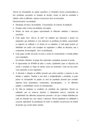 6
Através do desempenho de papéis específicos os formandos devem consciencializar-se
dos problemas associados às tomadas de decisão. Assim, no final da actividade a
reflexão sobre os diferentes aspectos do processo deve ser encorajada.
Desenvolvimento da actividade:
 Introdução do tema e da actividade. Caracterização do contexto de simulação.
 Pesquisa sobre o tema com definição dos papéis.
 Divisão da turma em grupos representando as diferentes entidades e interesses
envolvidos.
 Cada grupo deve “pôr-se na pele” da entidade que representa e pensar em
argumentos que defendam os seus interesses no problema em debate, equacionando
os impactes no ambiente e as formas de os minimizar. A cada grupo poderá ser
distribuído um cartão com exemplos de argumentos a utilizar na discussão, mas a
componente de investigação deve ser privilegiada.
 Cada grupo escolhe um porta-voz para a sessão de esclarecimento e consulta pública
com a população.
Os restantes elementos do grupo irão representar a população presente na sessão.
 O representante do IPAMB dá início à sessão, explicitando quais os objectivos da
sessão e actuando ao longo da mesma como um moderador. Cada um dos porta-
vozes apresenta os seus argumentos.
 A discussão é alargada ao público presente que coloca questões e expressa as suas
dúvidas e opiniões. Também a este nível, e complexificando a actividade, se pode
pensar no desempenho de papéis ao nível da população presente (por exemplo:
imprensa local, proprietários, comerciantes, desempregados, ...). As diferentes
opiniões e sensibilidades devem ser sistematizadas.
 No final da simulação os resultados da actividade são explorados. Deverá ser
enfatizado que ao tomar-se decisões é fundamental estar-se consciente da
complexidade das diferentes perspectivas presentes e de que a solução defendida por
cada um depende dos seus valores e interesses. Deverá igualmente ser sublinhada a
crescente importância da participação de todos os cidadãos em processos de tomada
de decisão que a todos dizem respeito.
 