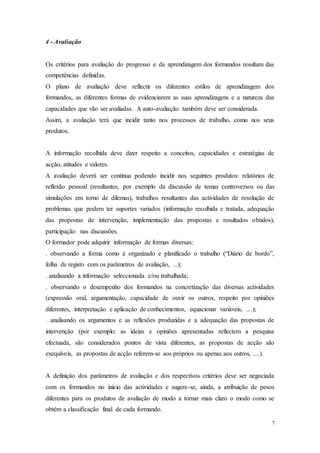 7
4 - Avaliação
Os critérios para avaliação do progresso e da aprendizagem dos formandos resultam das
competências definidas.
O plano de avaliação deve reflectir os diferentes estilos de aprendizagem dos
formandos, as diferentes formas de evidenciarem as suas aprendizagens e a natureza das
capacidades que vão ser avaliadas. A auto-avaliação também deve ser considerada.
Assim, a avaliação terá que incidir tanto nos processos de trabalho, como nos seus
produtos.
A informação recolhida deve dizer respeito a conceitos, capacidades e estratégias de
acção, atitudes e valores.
A avaliação deverá ser contínua podendo incidir nos seguintes produtos: relatórios de
reflexão pessoal (resultantes, por exemplo da discussão de temas controversos ou das
simulações em torno de dilemas), trabalhos resultantes das actividades de resolução de
problemas que podem ter suportes variados (informação recolhida e tratada, adequação
das propostas de intervenção, implementação das propostas e resultados obtidos),
participação nas discussões.
O formador pode adquirir informação de formas diversas:
. observando a forma como é organizado e planificado o trabalho (“Diário de bordo”,
folha de registo com os parâmetros de avaliação, ...);
. analisando a informação seleccionada e/ou trabalhada;
. observando o desempenho dos formandos na concretização das diversas actividades
(expressão oral, argumentação, capacidade de ouvir os outros, respeito por opiniões
diferentes, interpretação e aplicação de conhecimentos, equacionar variáveis, ....);
. analisando os argumentos e as reflexões produzidas e a adequação das propostas de
intervenção (por exemplo: as ideias e opiniões apresentadas reflectem a pesquisa
efectuada, são considerados pontos de vista diferentes, as propostas de acção são
exequíveis, as propostas de acção referem-se aos próprios ou apenas aos outros, ....).
A definição dos parâmetros de avaliação e dos respectivos critérios deve ser negociada
com os formandos no início das actividades e sugere-se, ainda, a atribuição de pesos
diferentes para os produtos de avaliação de modo a tornar mais claro o modo como se
obtém a classificação final de cada formando.
 