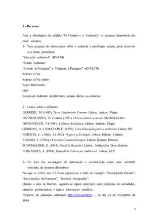 8
5 - Recursos
Para a abordagem do módulo “O Homem e o Ambiente”, os recursos disponíveis são
muito variados.
1- Para pesquisa de informações sobre o ambiente e problemas actuais, pode recorrer-
se a vários periódicos:
“Educação ambiental” (IPAMB)
“Fórum Ambiente”
“Correio da Natureza” e “Natureza e Paisagem” (SNPRCN)
Science et Vie
Science et Vie Junior
Super Interessante
Quo
Secção de Ambiente de diferentes jornais diários ou semanais
2 – Livros sobre o ambiente:
BARRÈRE, M. (1993). Terra Património Comum. Lisboa: Instituto Piaget.
BRUNDTLANNA, G. e outros (1991). O nosso futuro comum. Meribérica/Liber
DUVIGNEAUD, P.(1996). A Síntese Ecológica. Lisboa: Instituto Piaget.
GIORDAN, A. e SOUCHON C. (1997). Uma Educação para o ambiente. Lisboa: IIE.
PIMENTA, C. e Melo, J. (1992). O que é a Ecologia. Lisboa: Difusão Cultural.
RIBEIRO, T. (1994). O Jardim Comum Europeu. Lisboa: Quetzal Editores.
SCHUMACHER, E. (1985). Small is Beautiful. Lisboa: Publicações Dom Quixote.
FERNANDES, J. (1983). Manual de Educação Ambiental. Lisboa: GEP.
3- Na área das tecnologias de informação e comunicação existe uma variedade
crescente de recursos disponíveis.
No que se refere aos Cd-Rom sugerem-se a título de exemplo: “Enciclopédia Encarta”,
“Enciclopédia da Natureza”, “National Geographic”.
Quanto a sites na Internet, sugerem-se alguns endereços com propostas de actividades,
situações problemáticas e alguma informação científica:
Projectos de educação ambiental: http://www.ipamb.pt – no dia 24 de Novembro de
1999
 