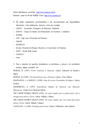 9
Dados hidrológicos nacionais: http://www.inag.pt./snirh/
Relatório anual do World Wildlife Fund: http://www.panda.org/
4- Há muitas organizações governamentais e não governamentais que disponibilizam
informação e têm publicações diversas, como por exemplo:
- ASPEA – Associação Portuguesa de Educação Ambiental
- GEOTA – Grupo de Estudos de Ordenamento do Território e Ambiente
- IPAMB
- LPN – Liga para a Protecção da Natureza
- OIKOS
- QUERCUS
- Serviço Nacional de Parques, Reservas e Conservação da Natureza
- WWF – World Wild Found
- UNESCO
- FAO
5- Para a selecção de questões desafiadoras ou problemas a colocar e de actividades
práticas, alguns exemplos são:
BURNIE, D. (1991). Como Funciona a Natureza. Lisboa: Selecções do Reader´s
Digest.
BURNIE, D. (1998). 101 Experiências com a Natureza. Lisboa: Texto Editora.
ELKINGTON, J. e HAILES J. (1990). Guia do jovem Consumidor Ecológico. Lisboa:
Gradiva
FREDERICKS, A. (1997). Experiências Simples da Natureza com Materiais
Disponíveis. Venda Nova: Bertrand Editora.
THE EARTH WORKS GROUP (1993). 30 coisas simples que se podem fazer com a
energia para salvar a Terra. Lisboa: Difusão Cultural.
THE EARTH WORKS GROUP (1993). 50 coisas simples que você pode fazer para
salvar a Terra. Lisboa: Difusão Cultural.
VANCLEAV, J. (1994). Ecologia para Jovens. Lisboa: Publicações Dom Quixote
 