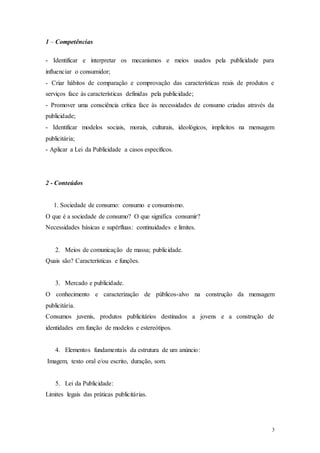 3
1 – Competências
- Identificar e interpretar os mecanismos e meios usados pela publicidade para
influenciar o consumidor;
- Criar hábitos de comparação e comprovação das características reais de produtos e
serviços face às características definidas pela publicidade;
- Promover uma consciência crítica face às necessidades de consumo criadas através da
publicidade;
- Identificar modelos sociais, morais, culturais, ideológicos, implícitos na mensagem
publicitária;
- Aplicar a Lei da Publicidade a casos específicos.
2 - Conteúdos
1. Sociedade de consumo: consumo e consumismo.
O que é a sociedade de consumo? O que significa consumir?
Necessidades básicas e supérfluas: continuidades e limites.
2. Meios de comunicação de massa; publicidade.
Quais são? Características e funções.
3. Mercado e publicidade.
O conhecimento e caracterização de públicos-alvo na construção da mensagem
publicitária.
Consumos juvenis, produtos publicitários destinados a jovens e a construção de
identidades em função de modelos e estereótipos.
4. Elementos fundamentais da estrutura de um anúncio:
Imagem, texto oral e/ou escrito, duração, som.
5. Lei da Publicidade:
Limites legais das práticas publicitárias.
 