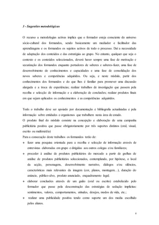 4
3 - Sugestões metodológicas
O recurso a metodologias activas implica que o formador esteja consciente do universo
sócio-cultural dos formandos, sendo basicamente um mediador e facilitador das
aprendizagens e os formandos os sujeitos activos de todo o processo. Daí a necessidade
de adaptação dos conteúdos e das estratégias ao grupo. No entanto, qualquer que seja o
contexto e os conteúdos seleccionados, deverá haver sempre uma fase de motivação e
securização dos formandos enquanto portadores de saberes e saberes-fazer, uma fase de
desenvolvimento de conhecimentos e capacidades e uma fase de consolidação dos
novos saberes e competências adquiridos. Ou seja, e neste módulo, partir dos
conhecimentos dos formandos e do que lhes é familiar para promover uma discussão
alargada e a troca de experiências; realizar trabalhos de investigação que passem pela
recolha e selecção de informação e a elaboração de conclusões; realizar produtos finais
em que sejam aplicados os conhecimentos e as competências adquiridos.
Todo o trabalho deve ser apoiado por documentação e bibliografia actualizadas e pela
informação sobre entidades e organismos que trabalhem nesta área de estudo.
O produto final do módulo consiste na concepção e elaboração de uma campanha
publicitária positiva que passe obrigatoriamente por três suportes distintos (oral, visual,
escrito ou multimédia)
Para a consecução deste trabalhos os formandos terão de:
 fazer uma pesquisa orientada para a recolha e selecção de informação através de
entrevistas elaboradas em grupo e dirigidas aos outros colegas e/ou familiares;
 proceder à análise de produtos publicitários do mercado a partir de grelhas de
análise de produtos publicitários seleccionados, contemplando, por hipótese, o local
da acção, personagens, desenvolvimento narrativo, diálogos e/ou silêncios,
características mais relevantes da imagem (cor, planos, montagem…), duração do
anúncio, público-alvo, produto anunciado, enquadramento legal;
 elaborar conclusões através de um guião (oral ou escrito) estabelecido pelo
formador que passe pela desconstrução das estratégias de sedução implícitas:
sentimentos, valores, comportamentos, atitudes, desejos, modos de vida, etc.;
 realizar uma publicidade positiva tendo como suporte um dos media escolhido
pelos alunos.
 