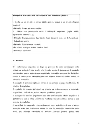5
Exemplo de actividade para a realização de uma publicidade positiva
- Escolha de um produto ou serviço inédito (por ex., anúncio a um produto alimentar
saudável);
- Definição de mercado a que se dirige;
- Definição dos pressupostos éticos / ideológicos subjacentes (papéis sociais,
repercussões ambientais…);
- Definição do enquadramento legal (limites legais de acordo com a Lei da Publicidade);
- Selecção do suporte;
- Definição de personagens e cenário;
- Escolha da mensagem sonora, escrita e visual;
- Elaboração do anúncio.
4 - Avaliação
Os conhecimentos adquiridos ao longo do processo de ensino-aprendizagem serão
objecto de avaliação levada a cabo pelo formador através de instrumentos de avaliação
que permitam testar a aquisição das competências pretendidas, por parte dos formandos.
Assim, a concepção da mensagem publicitária sugerida deverá ser avaliada através de
diferentes parâmetros:
1. avaliação de conceitos implicados através da sua correcta aplicação na elaboração do
relatório de conclusões;
2. avaliação do produto final através de critérios que tenham em conta a pertinência,
originalidade, a eficácia do produto enquanto publicidade positiva.
A avaliação dos trabalhos preparatórios será feita tendo em conta critérios de precisão e
pertinência no que se refere à informação recolhida; perspectiva crítica e clareza no que
se refere às conclusões.
A capacidade de cooperação e interacção com o grupo será objecto de auto e hetero-
avaliação, sendo esta concretizada através de itens de observação estabelecidos entre
todos. (ex: Participei activamente no trabalho? Coloquei questões quando tinha
 