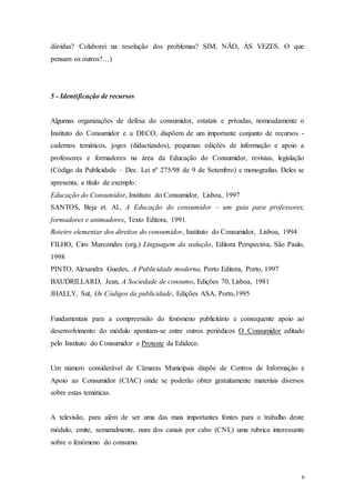 6
dúvidas? Colaborei na resolução dos problemas? SIM, NÃO, ÀS VEZES. O que
pensam os outros?…)
5 - Identificação de recursos
Algumas organizações de defesa do consumidor, estatais e privadas, nomeadamente o
Instituto do Consumidor e a DECO, dispõem de um importante conjunto de recursos -
cadernos temáticos, jogos (didactizados), pequenas edições de informação e apoio a
professores e formadores na área da Educação do Consumidor, revistas, legislação
(Código da Publicidade – Dec. Lei nº 275/98 de 9 de Setembro) e monografias. Deles se
apresenta, a título de exemplo:
Educação do Consumidor, Instituto do Consumidor, Lisboa, 1997
SANTOS, Beja et. Al., A Educação do consumidor – um guia para professores,
formadores e animadores, Texto Editora, 1991.
Roteiro elementar dos direitos do consumidor, Instituto do Consumidor, Lisboa, 1994
FILHO, Ciro Marcondes (org.) Linguagem da sedução, Editora Perspectiva, São Paulo,
1998
PINTO, Alexandra Guedes, A Publicidade moderna, Porto Editora, Porto, 1997
BAUDRILLARD, Jean, A Sociedade de consumo, Edições 70, Lisboa, 1981
JHALLY, Sut, Os Códigos da publicidade, Edições ASA, Porto,1995
Fundamentais para a compreensão do fenómeno publicitário e consequente apoio ao
desenvolvimento do módulo apontam-se entre outros periódicos O Consumidor editado
pelo Instituto do Consumidor e Proteste da Edideco.
Um número considerável de Câmaras Municipais dispõe de Centros de Informação e
Apoio ao Consumidor (CIAC) onde se poderão obter gratuitamente materiais diversos
sobre estas temáticas.
A televisão, para além de ser uma das mais importantes fontes para o trabalho deste
módulo, emite, semanalmente, num dos canais por cabo (CNL) uma rubrica interessante
sobre o fenómeno do consumo.
 