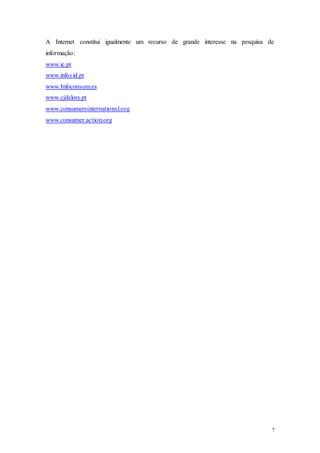 7
A Internet constitui igualmente um recurso de grande interesse na pesquisa de
informação:
www.ic.pt
www.infocid.pt
www.Infoconsum.es
www.cjdelors.pt
www.consumersinternationsl.org
www.consumer.action.org
 