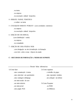 10
. na turma
. na empresa
. na associação cultural/ desportiva
4 - DEBATE/ PAINEL TEMÁTICO
. a realizar na turma
5 - COLOQUIO/ DEBATE PUBLICO (com convidados exteriores)
. na empresa
. na associação cultural/ desportiva
6 - EDIÇÃO DE UM JORNAL
(com distribuição/ venda)
. na empresa
. na comunidade
7 – EDIÇÃO DE UMA PÁGINA WEB
. com divulgação no site da instituição de formação
. com links sobre o tema / objecto de estudo
C – RECURSOS DE FORMAÇÃO e MEIOS DE SUPORTE
Dossier/ fichas informativas
1) Como fazer
. uma comunicação à turma
. uma entrevista/ um questionário
. uma sondagem relâmpago
. um mini-estudo de caso
. um mini-relatório
. um mini-jornal
. uma pagina Web
2) Como organizar
. o trabalho de grupo
. uma exposição temática
. um colóquio/ um debate
3) Como Pesquisar
. na WEB
. na biblioteca
 