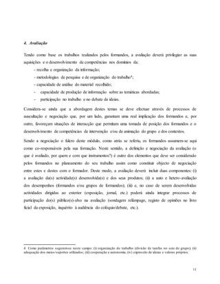 11
4. Avaliação
Tendo como base os trabalhos realizados pelos formandos, a avaliação deverá privilegiar as suas
aquisições e o desenvolvimento de competências nos domínios da:
- recolha e organização da informação;
- metodologias de pesquisa e de organização do trabalho4;
- capacidade de análise do material recolhido;
- capacidade de produção de informação sobre as temáticas abordadas;
- participação no trabalho e no debate de ideias.
Considera-se ainda que a abordagem destes temas se deve efectuar através de processos de
auscultação e negociação que, por um lado, garantam uma real implicação dos formandos e, por
outro, favoreçam situações de interacção que permitam uma tomada de posição dos formandos e o
desenvolvimento de competências de intervenção e/ou de animação do grupo e dos contextos.
Sendo a negociação o fulcro deste módulo, como atrás se referiu, os formandos assumem-se aqui
como co-responsáveis pela sua formação. Neste sentido, a definição e negociação da avaliação (o
que é avaliado, por quem e com que instrumentos?) é outro dos elementos que deve ser considerado
pelos formandos no planeamento do seu trabalho assim como constituir objecto de negociação
entre estes e destes com o formador. Deste modo, a avaliação deverá incluir duas componentes: (i)
a avaliação da(s) actividade(s) desenvolvida(s) e dos seus produtos; (ii) a auto e hetero-avaliação
dos desempenhos (formandos e/ou grupos de formandos); (iii) e, no caso de serem desenvolvidas
actividades dirigidas ao exterior (exposição, jornal, etc.) poderá ainda integrar processos de
participação do(s) público(s)-alvo na avaliação (sondagem relâmpago, registo de opiniões no livro
ficial da exposição, inquérito à audiência do colóquio/debate, etc.).
4 Como parâmetros sugerem-se neste campo: (i) organização do trabalho (divisão de tarefas no seio do grupo); (ii)
adequação dos meios/suportes utilizados; (iii) cooperação e autonomia; (iv) expressão de ideias e valores próprios.
 