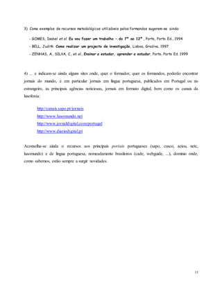 13
3) Como exemplos de recursos metodológicos utilizáveis pelos formandos sugerem-se ainda:
- GOMES, Isabel et al Eu vou fazer um trabalho – do 7º ao 12º , Porto, Porto Ed., 1994
- BELL, Judith Como realizar um projecto de investigação, Lisboa, Gradiva, 1997
- ZENHAS, A., SILVA, C., et al., Ensinar a estudar, aprender a estudar, Porto, Porto Ed. 1999
4) ... e indicam-se ainda alguns sites onde, quer o formador, quer os formandos, poderão encontrar
jornais do mundo, e em particular jornais em língua portuguesa, publicados em Portugal ou no
estrangeiro, as principais agências noticiosas, jornais em formato digital, bem como os canais da
lusofonia:
http://canais.sapo.pt/jornais
http://www.lusomundo.net
http://www.jornaldigital.com/portugal
http://www.diariodigital.pt
Aconselha-se ainda o recursos aos principais portais portugueses (sapo, cusco, aeiou, netc,
lusomundo) e de língua portuguesa, nomeadamente brasileiros (cade, webguide, ...), domínio onde,
como sabemos, estão sempre a surgir novidades.
 
