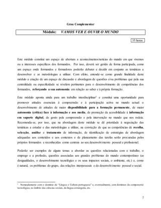 2
Grau Complementar
Módulo: VAMOS VER E OUVIR O MUNDO
35 horas
Este módulo constituí um espaço de abertura a acontecimentos/notícias do mundo em que vivemos
ou a interesses específicos dos formandos. Por isso, deverá ser gerido de forma participada, como
um espaço onde formandos e formadores poderão debater e decidir em conjunto as temáticas a
desenvolver e as metodologias a utilizar. Com efeito, entende-se como grande finalidade deste
módulo a criação de um espaço de discussão e abordagem de questões e/ou problemas que pela sua
centralidade ou especificidade se revelem pertinentes para o desenvolvimento de competências dos
formandos, reforçando a sua autonomia em relação ao saber e à própria formação.
Este módulo aponta ainda para um trabalho interdisciplinar1 e constitui uma oportunidade para
promover atitudes essenciais à compreensão e à participação activa no mundo actual: o
desenvolvimento de atitudes de maior disponibilidade para a formação permanente, de maior
autonomia (crítica) face à informação e aos media, de promoção da acessibilidade à informação
em suporte digital, de gosto pela compreensão e pela intervenção no mundo que nos rodeia.
Recomenda-se, por isso, que na abordagem deste módulo se dê prioridade à negociação das
temáticas a estudar e das metodologias a utilizar, na convicção de que as competências de recolha,
selecção, análise e tratamento de informação, de identificação de estratégias de abordagem
adequadas aos conteúdos e aos contextos e de planeamento das tarefas serão procuradas pelos
próprios formandos e reconhecidas como centrais ao seu desenvolvimento pessoal e profissional.
Poderão ser exemplos de alguns temas a abordar as questões relacionadas com o trabalho, o
emprego e a profissão, questões associadas aos grandes problemas do mundo contemporâneo (as
desigualdades, o desenvolvimento tecnológico e os seus impactos sociais, o ambiente, etc.) e, como
é natural, os problemas do grupo, das relações interpessoais e do desenvolvimento pessoal e social.
1 Nomeadamente com o domínio de “Língua e Cultura portuguesa” e, eventualmente, com domínios da componente
tecnológica, no âmbito das ciências sociais, da língua estrangeira, etc.
 