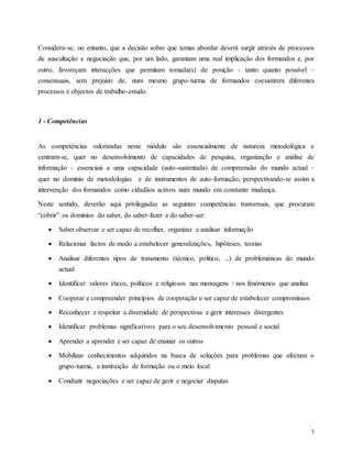 3
Considera-se, no entanto, que a decisão sobre que temas abordar deverá surgir através de processos
de auscultação e negociação que, por um lado, garantam uma real implicação dos formandos e, por
outro, favoreçam interacções que permitam tomada(s) de posição - tanto quanto possível –
consensuais, sem prejuízo de, num mesmo grupo-turma de formandos coexistirem diferentes
processos e objectos de trabalho-estudo.
1 - Competências
As competências valorizadas neste módulo são essencialmente de natureza metodológica e
centram-se, quer no desenvolvimento de capacidades de pesquisa, organização e análise de
informação - essenciais a uma capacidade (auto-sustentada) de compreensão do mundo actual –
quer no domínio de metodologias e de instrumentos de auto-formação, perspectivando-se assim a
intervenção dos formandos como cidadãos activos num mundo em constante mudança.
Neste sentido, deverão aqui privilegiadas as seguintes competências tranversais, que procuram
“cobrir” os domínios do saber, do saber-fazer e do saber-ser:
 Saber observar e ser capaz de recolher, organizar e analisar informação
 Relacionar factos de modo a estabelecer generalizações, hipóteses, teorias
 Analisar diferentes tipos de tratamento (técnico, político, ...) de problemáticas do mundo
actual
 Identificar valores éticos, políticos e religiosos nas mensagens / nos fenómenos que analisa
 Cooperar e compreender princípios de cooperação e ser capaz de estabelecer compromissos
 Reconhecer e respeitar a diversidade de perspectivas e gerir interesses divergentes
 Identificar problemas significativos para o seu desenvolvimento pessoal e social
 Aprender a aprender e ser capaz de ensinar os outros
 Mobilizar conhecimentos adquiridos na busca de soluções para problemas que afectam o
grupo-turma, a instituição de formação ou o meio local
 Conduzir negociações e ser capaz de gerir e negociar disputas
 