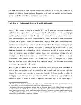 5
Por último apresentam-se ainda, diversas sugestões de actividades de pesquisa de terreno e/ou de
animação do contexto (turma, instituição formadora, meio local) que poderão ser implementadas
quando a opção dos formandos se oriente mais nesse sentido.
Actividade A Da informação à notícia, da notícia à informação
Numa 1ª fase poderá negociar-se a escolha de 1 ou 2 temas ou problemas considerados
significativos para o grupo-turma. Para isso, os formandos, individualmente ou em pequeno grupo,
poderão recolher livremente, a partir dos meios de comunicação social2, notícias sobre 1 ou 2
temas, fundamentando a sua escolha e apresentando-a à turma. Considera-se ainda extremamente
importante que se utilizem “jornais” em suporte digital (por ex: o Diário Digital ou o Jornal Digital)
Com base nas recolhas feitas, a turma poderá discutir a relevância das diferentes notícias com vista
a integrá-las no seu jornal de parede, procurando: (i) organizá-las por secções (Política, Ciência,
Sociedade, Desporto, etc.), discutindo o próprio entendimento atribuida às diversas secções do
jornal; (ii) reescrever e/ou aprofundar algumas delas, com contribuições próprias e/ou com
informação recolhida noutros meios de comunicação social que abordaram o mesmo
acontecimento, dele fazendo “notícia”; (iii) decidir quais serão os destaques de 1ª página
desse”seu” jornal de parede, seleccionando desse modo as “notícias” que irão ajudar a explicitar o
ou os temas a aprofundar por toda a turma.
Numa 2ª fase, explicitado(s) o(s) tema(s) a aprofundar, poderá utilizar-se uma metodologia de
projecto3 para, em pequeno grupo, se desenvolver uma definição mais precisa dos respectivos
objectos de estudo, das estratégias a implementar (selecção de fontes, recolha e análise de
informação) e dos processos meios que irão ser utilizados na apresentação das conclusões do
trabalho de grupo. O recurso à Internet, à imprensa, em suporte papel ou em suporte digital, à
2 Poderão ser jornais diários ou semanários, de âmbito nacional ou local, ou poderão mesmo ser notícias apresentadas
em Telejornais ou em noticiários radiofónicos, emestações nacionais ou locais.
3
E, neste caso, deverão ser consideradas as várias fases no desenrolar de umprojecto: (i) identificação/negociação de
um (sub-)problema; (ii) definição de metas, produtos e/ou objectivos; (iii) faseamento e calendarização dos trabalhos;
(iv) levantamento de recursos/"design" de suportes escritos destinados à recolha de informação; (v) pesquisa de terreno
e recolha de informação; (vi) tratamento da informação /organização do material; (vii) produção e apresentação do
produto final; (viii) discussão e avaliação de resultados.
 
