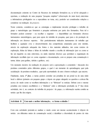 6
documentação existente no Centro de Recursos da instituição formadora ou, se tal for adequado e
oportuno, a realização de uma pequena “pesquisa empírica” (observação do meio local, entrevistas
a informadores privilegiados ou a especialistas no tema, etc), poderão ser consideradas soluções a
considerar na realização do projecto.
Neste contexto, considera-se que as estratégias a implementar deverão privilegiar o trabalho de
grupo e metodologias que fomentem a pesquisa autónoma por parte dos formandos. Para tal o
formador poderá construir - ou recolher e organizar - e disponibilizar aos formandos diversos
instrumentos metodológicos, quer para apoio do trabalho de pesquisa, quer para o de produção de
informação em diversos suportes. São particularmente indicados instrumentos de trabalho que
facilitem a aquisição e/ou o desenvolvimento das competências enunciadas para este módulo,
através da exploração adequada das fontes e dos materiais utilizados, tais como roteiros de
exploração, fichas de leitura e fichas de trabalho visando a recolha de informação (por ex: como se
faz um inquérito ou uma entrevista), ou ainda materiais diversos que permitam a organização da
informação recolhida (por ex: como organizar a documentação, com se prepara uma comunicação à
turma, ideias para grelhas, tabelas e gráficos, etc).
Um momento decisivo da realização do projecto será a apresentação e comentário / discussão dos
produtos construídos pelos diferentes grupos, o qual é um momento de aprendizagem, quer pela
socialização de produtos-resultados, quer pela oportunidade de auto e hetero-avaliação que encerra.
Finalmente, numa 3ª fase, a turma poderá convidar um jornalista de um jornal ou de uma rádio
local e elabora (primeiro em pequeno grupo e depois em grupo alargado) as questões a colocar-lhe
acerca do modo como se recolhem informações e se “fabricam” as notícias. Debate com o mesmo
jornalista o(s) tema(s) escolhido(s) e a “distância” entre a informação produzida na 2ª fase desta
actividade, isto é, no contexto do trabalho de projecto / de grupo, e a informação sucinta contida na
notícia que lhe deu origem.
Actividade B Com mais e melhor informação... se forma o cidadão !
Com esta actividade pretende-se analisar o modo como um mesmo acontecimento é objecto de
notícia em diferentes meios de comunicação social, e identificar a diversidade de pontos de vista
 