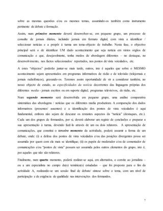 7
sobre as mesmas questões e/ou os mesmos temas, assumindo-os também como instrumento
pertinente de debate e formação.
Assim, num primeiro momento deverá desenvolver-se, em pequeno grupo, um processo de
consulta de jornais diários, incluindo jornais em formato digital, com vista a identificar /
seleccionar notícias e a propôr à turma um tema-objecto de trabalho. Nesta fase, o objectivo
principal será o de identificar UM dado acontecimento que seja notícia em vários orgãos de
comunicação e que, desejavelmente, tenha modos de abordagem diferentes – no destaque, no
desenvolvimento, nos factos seleccionados/ reportados, nos pontos de vista veiculados, etc.
A estes “objectos” poderão juntar-se mais tarde, outros, isto é aqueles que sobre o MESMO
acontecimento sejam apresentados em programas informativos de rádio e de televisão (telejornais e
jornais radiofónicos), gravando-os. Teremos assim oportunidade de vir a considerar também, no
nosso objecto de estudo, as especificidades da notícia decorrentes das linguagens próprias dos
diferentes media - jornais escritos ou em suporte digital, programas televisivos, de rádio, etc.
Num segundo momento será desenvolvida em pequeno grupo, uma análise comparativa
sintemática das abordagens / notícias que os diferentes media produziram. A comparação dos dados
informativos (presentes/ ausentes) e a identificação dos pontos de vista veiculados é aqui
fundamental, embora não sejam de descurar os restantes aspectos da “notícia” (destaques, etc.).
Cada um dos grupos de formandos, por si, deverá elaborar um registo de conclusões e preparar a
sua apresentação à turma, devendo fazê-lo através de um ou dois relatores. A apresentação de
comunicações, que constitui o terceiro momento da actividade, poderá assumir a forma de um
debate, onde: (i) a defesa dos pontos de vista veículados e/ou das posições divergentes possa ser
assumida por quem com ela mais se identifique; (ii) os papéis de moderador e/ou de comentador de
comunicações e/ou “pontos de vista” possam ser assumida pelos outros elementos do grupo, isto é,
por aqueles que não são relatores.
Finalmente, num quarto momento, poderá realizar-se aqui, em alternativa, o convite ao jornalista –
ou a um especialista no campo da(s) temática(s) estudadas – que foi proposto para o fim da
actividade A, realizando-se um sessão final de debate/ síntese sobre o tema, com um nível de
participação e de exigência de qualidade nas intervenções dos formandos.
 
