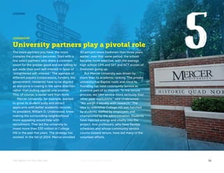 LESSONS 
LEADERSHIP 
University partners play a pivotal role 
The more partners you have, the more 
complex the project becomes. Start with a 
few select partners who share a common 
vision for the greater good and are willing to 
put aside their own self-interest in favor of 
“enlightened self-interest.” The agendas of 
different players (corporations, funders, the 
government, residents) have to be aligned 
so everyone is rowing in the same direction 
rather than pulling against one another. 
This, of course, is easier said than done. 
Mercer University, for example, wanted 
to grow its student body and attract 
applicants with better academic records. 
Its president, William D. Underwood, knew 
making the surrounding neighborhood 
more appealing would help with 
recruitment. That led the university to 
invest more than $30 million in College 
Hill in the past five years. The strategy has 
worked. In the fall of 2014, Mercer enrolled 
43 percent more freshmen than three years 
earlier; over that same period, the school 
became more selective, with the average 
high school GPA and SAT and ACT scores of 
freshmen going up. 
But Mercer University was driven by 
more than its academic ranking. The private 
university has Baptist roots and since its 
founding has held community service as 
a central part of its mission. “In the tenure 
process, we take service more seriously than 
other peer institutions,” said Underwood. 
“We weigh it equally with research.” The 
idea to redevelop College Hill was hatched 
by students, staffed by employees and 
championed by the administration. Students 
have injected energy and vitality into the 
project. And professors, who have flexible 
schedules and whose community service 
counts toward tenure, have led many of the 
volunteer efforts. 
THE MAGIC OF COLLEGE HILL KNIGHTFOUNDATION.ORG 11 
 