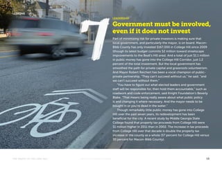 LEADERSHIP 
Government must be involved, 
even if it does not invest 
Part of minimizing risk for private investors is making sure that 
local government, and particularly the mayor, is on board. Macon- 
Bibb County has only invested $167,000 in College Hill since 2009 
(though its latest budget commits $2 million toward streetscape 
improvements to the Beall’s Hill area). And a total of just $1.1 million 
in public money has gone into the College Hill Corridor, just 1.2 
percent of the total investment. But the local government has 
smoothed the path for private capital and grassroots volunteerism. 
And Mayor Robert Reichert has been a vocal champion of public-private 
partnership, “They can’t succeed without us,” he said, “and 
we can’t succeed without them.” 
“You have to figure out what elected leaders and government 
staff will be responsible for, then hold them accountable,” such as 
roadwork and code enforcement, said Knight Foundation’s Beverly 
Blake. “That means being really aware about what public policy 
is and changing it where necessary. And the mayor needs to be 
bought in or you’re dead in the water.” 
Though remarkably little public money has gone into College 
Hill over the past seven years, its redevelopment has been 
beneficial for the city. A recent study by Middle Georgia State 
College found that property tax proceeds from College Hill were 
$1 million higher in 2011 than in 2002. The increase in tax proceeds 
from College Hill over that decade is double the property tax 
increase in the county as a whole (57 percent for College Hill versus 
30 percent for Macon-Bibb County). 
LESSONS 
THE MAGIC OF COLLEGE HILL KNIGHTFOUNDATION.ORG 13 
 