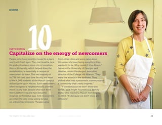 LESSONS 
PARTICIPATION 
Capitalize on the energy of newcomers 
People who have recently moved to a place 
see it with fresh eyes. They can breathe new 
life and enthusiasm into a city in transition. 
Mercer University, which helped drive the 
revitalization, is essentially a campus of 
newcomers to town. The vast majority of 
its 736 full- and part-time faculty and most 
of the 4,000 students at the Macon campus 
did not grow up in Macon. Such newcomers 
often recognize a neighborhood’s promise 
more clearly than people who have been 
there all their lives and have become 
resigned to the status quo. And newcomers 
are often the only ones willing to take 
on entrenched interests. “People came 
from other cities and were naïve about 
this university town being everything they 
wanted it to be. Why couldn’t it be Athens,” 
home to the University of Georgia, said 
Heather Holder Pendergast, executive 
director of the College Hill Alliance. “They 
were like a torch in the darkness. They 
shifted what was a pessimistic community to 
a community that’s really inspired.” 
“It’s not because we don’t know any 
better,” said Knight Foundation’s Beverly 
Blake, who moved to Macon from Atlanta 
in 2004. “It’s because we don’t know any 
different.” 
THE MAGIC OF COLLEGE HILL KNIGHTFOUNDATION.ORG 16 
 