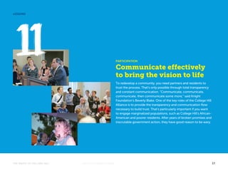 PARTICIPATION 
Communicate effectively 
to bring the vision to life 
To redevelop a community, you need partners and residents to 
trust the process. That’s only possible through total transparency 
and constant communication. “Communicate, communicate, 
communicate, then communicate some more,” said Knight 
Foundation’s Beverly Blake. One of the key roles of the College Hill 
Alliance is to provide the transparency and communication flow 
necessary to build trust. That’s particularly important if you want 
to engage marginalized populations, such as College Hill’s African- 
American and poorer residents. After years of broken promises and 
inscrutable government action, they have good reason to be wary. 
LESSONS 
THE MAGIC OF COLLEGE HILL KNIGHTFOUNDATION.ORG 17 
 
