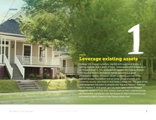 VISION 
Leverage existing assets 
College Hill, though rundown, started with a sense of place, a 
feeling of pride, and a spark of hope. Subsequent efforts have built 
on those strengths. The revitalization tapped the neighborhood’s 
rich musical history, its historic homes (poverty is a great 
preservation agent), a mission-driven university partner, a risk-tolerant 
private foundation and an initial group of artists and 
university faculty who lived in and loved College Hill. The goal of the 
redevelopment has been to amplify this “hip and historic” heritage, 
not to replace it. And great care has been taken not to displace 
longtime residents from their homes, even as their neighborhoods 
are renovated; a program was developed to help homeowners pay 
increased property taxes as their home values soar. 
LESSONS 
THE MAGIC OF COLLEGE HILL KNIGHTFOUNDATION.ORG 7 
 