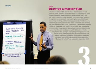 VISION 
Draw up a master plan 
A framework is needed to provide focus and discipline around 
action. In 2008, Interface Studio, funded by a $250,000 grant from 
Knight Foundation, led a community-driven master plan. Over 
four months, Interface collected input from hundreds of residents 
through interviews, a bicycle tour, walking tours, cocktail hours, 
focus group meetings, public meetings, postcards from the future, 
community mapping exercises and online comments. The resulting 
plan was released in early 2009. It numbered 214 pages and detailed 
a vision for the area as “hip, historic, progressive, and unified by a 
commitment to vibrant public spaces, balanced streets, sustainable 
growth and a viable local economy.” And it outlined the five 
key themes that emerged during the planning process, with 
specific goals and highly detailed recommendations. Five 
years in, the initial College Hill Master Plan is 95 percent 
complete, and an 86-page updated master plan titled 
“College Hill Refresh” was released in September 2014. 
LESSONS 
THE MAGIC OF COLLEGE HILL KNIGHTFOUNDATION.ORG 9 
 